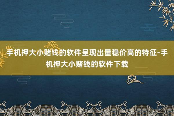 手机押大小赌钱的软件呈现出量稳价高的特征-手机押大小赌钱的软件下载