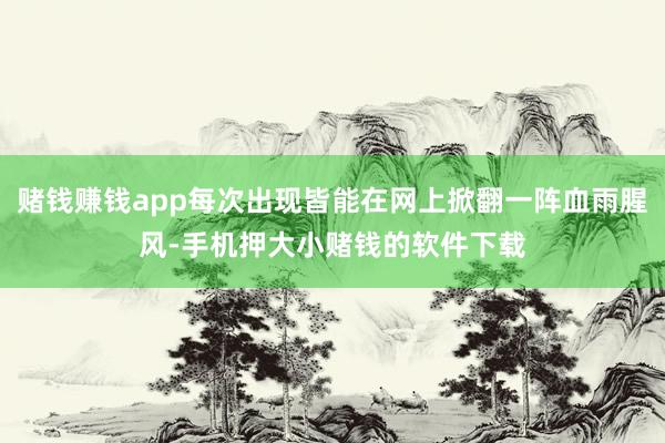 赌钱赚钱app每次出现皆能在网上掀翻一阵血雨腥风-手机押大小赌钱的软件下载