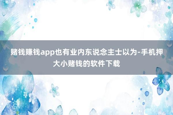 赌钱赚钱app　　也有业内东说念主士以为-手机押大小赌钱的软件下载