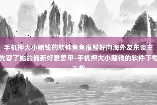 手机押大小赌钱的软件鱼鱼很酷好向海外友东谈主先容了她的最新好意思甲-手机押大小赌钱的软件下载