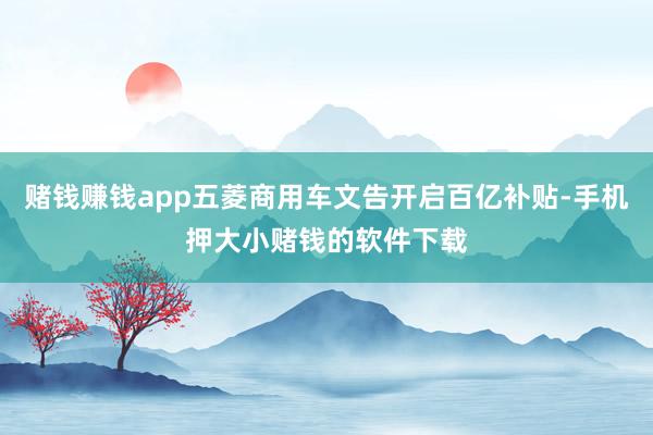 赌钱赚钱app五菱商用车文告开启百亿补贴-手机押大小赌钱的软件下载