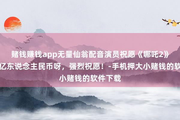 赌钱赚钱app无量仙翁配音演员祝愿《哪吒2》：超百亿东说念主民币呀，强烈祝愿！-手机押大小赌钱的软件下载