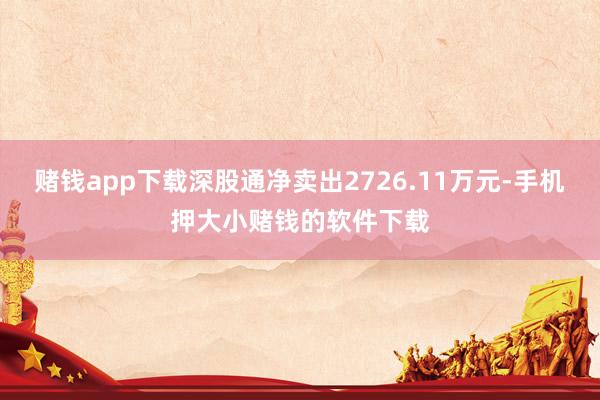 赌钱app下载深股通净卖出2726.11万元-手机押大小赌钱的软件下载