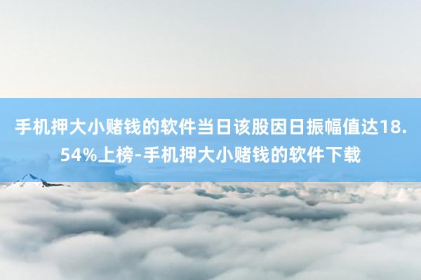 手机押大小赌钱的软件当日该股因日振幅值达18.54%上榜-手机押大小赌钱的软件下载