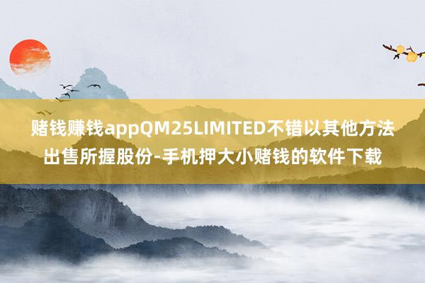 赌钱赚钱appQM25LIMITED不错以其他方法出售所握股份-手机押大小赌钱的软件下载