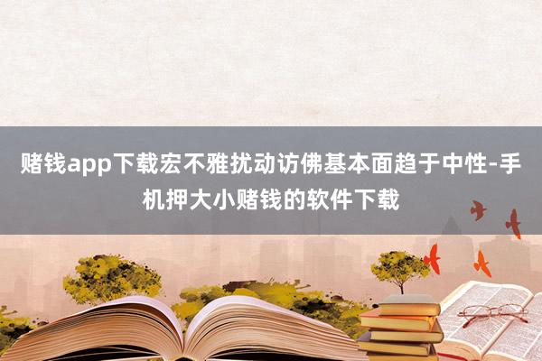 赌钱app下载宏不雅扰动访佛基本面趋于中性-手机押大小赌钱的软件下载