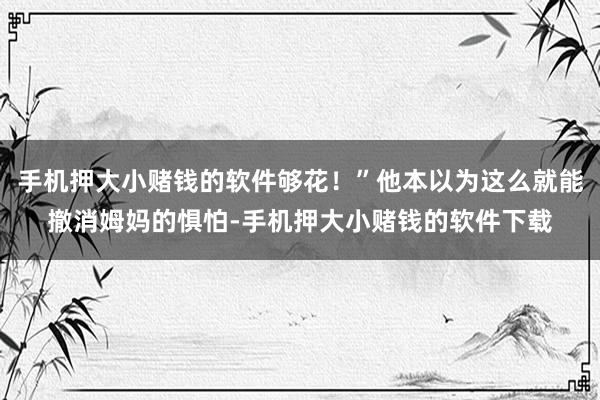 手机押大小赌钱的软件够花！”他本以为这么就能撤消姆妈的惧怕-手机押大小赌钱的软件下载