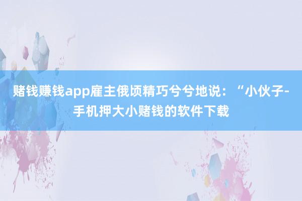 赌钱赚钱app雇主俄顷精巧兮兮地说：“小伙子-手机押大小赌钱的软件下载