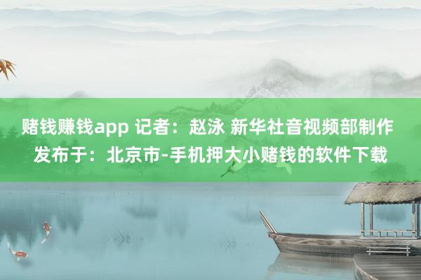 赌钱赚钱app 记者：赵泳 新华社音视频部制作 发布于：北京市-手机押大小赌钱的软件下载