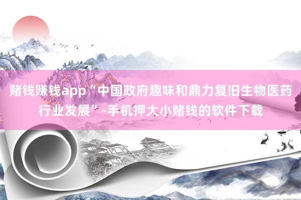 赌钱赚钱app“中国政府趣味和鼎力复旧生物医药行业发展”-手机押大小赌钱的软件下载